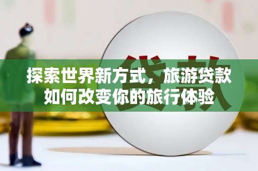 隆子探索世界新方式，旅游贷款如何改变你的旅行体验