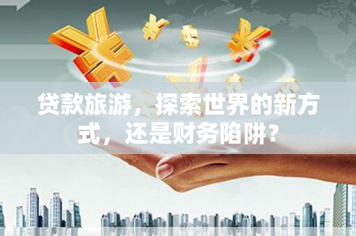 隆子贷款旅游，探索世界的新方式，还是财务陷阱？